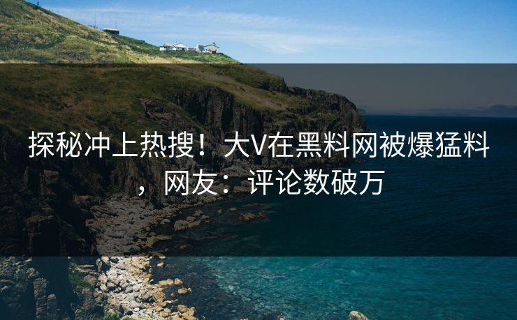 探秘冲上热搜！大V在黑料网被爆猛料，网友：评论数破万
