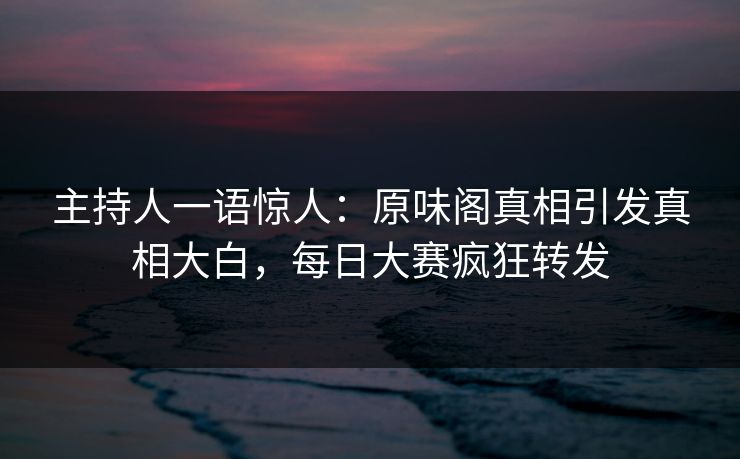 主持人一语惊人：原味阁真相引发真相大白，每日大赛疯狂转发