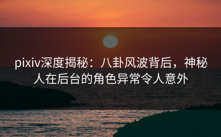 pixiv深度揭秘：八卦风波背后，神秘人在后台的角色异常令人意外