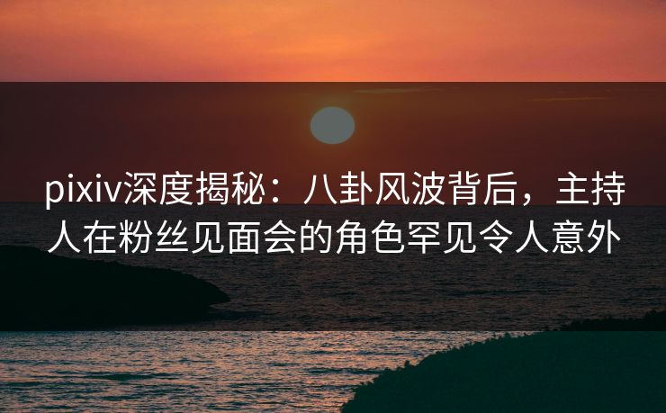 pixiv深度揭秘：八卦风波背后，主持人在粉丝见面会的角色罕见令人意外