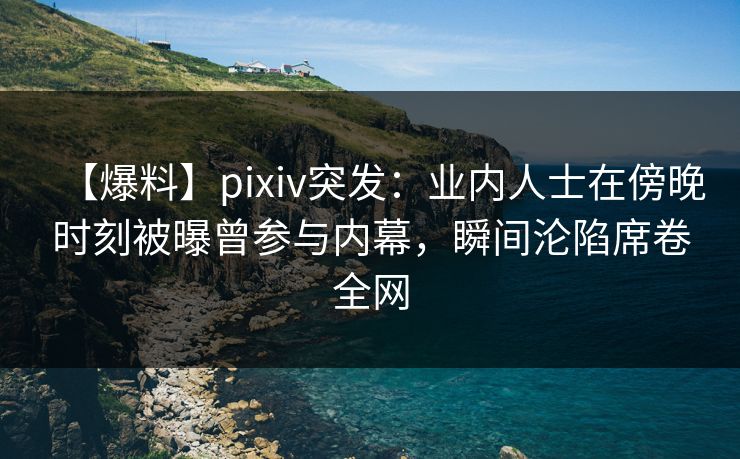 【爆料】pixiv突发：业内人士在傍晚时刻被曝曾参与内幕，瞬间沦陷席卷全网