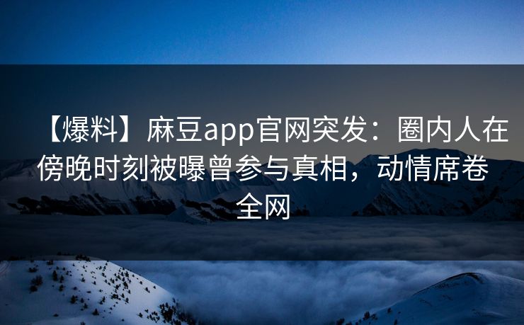 【爆料】麻豆app官网突发：圈内人在傍晚时刻被曝曾参与真相，动情席卷全网