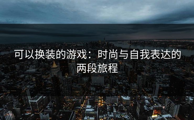 可以换装的游戏：时尚与自我表达的两段旅程