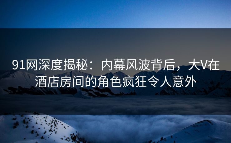 91网深度揭秘：内幕风波背后，大V在酒店房间的角色疯狂令人意外