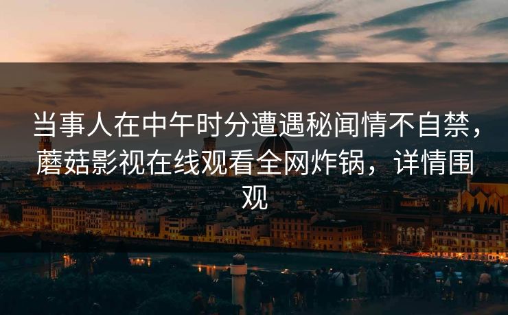 当事人在中午时分遭遇秘闻情不自禁，蘑菇影视在线观看全网炸锅，详情围观