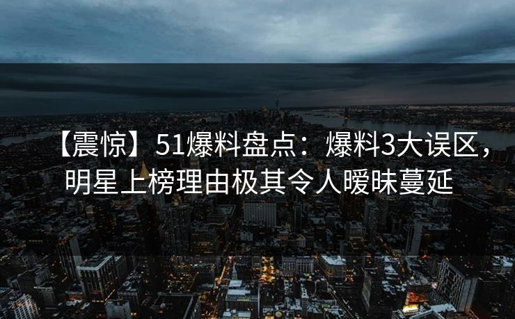 【震惊】51爆料盘点：爆料3大误区，明星上榜理由极其令人暧昧蔓延
