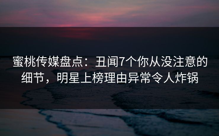 蜜桃传媒盘点：丑闻7个你从没注意的细节，明星上榜理由异常令人炸锅