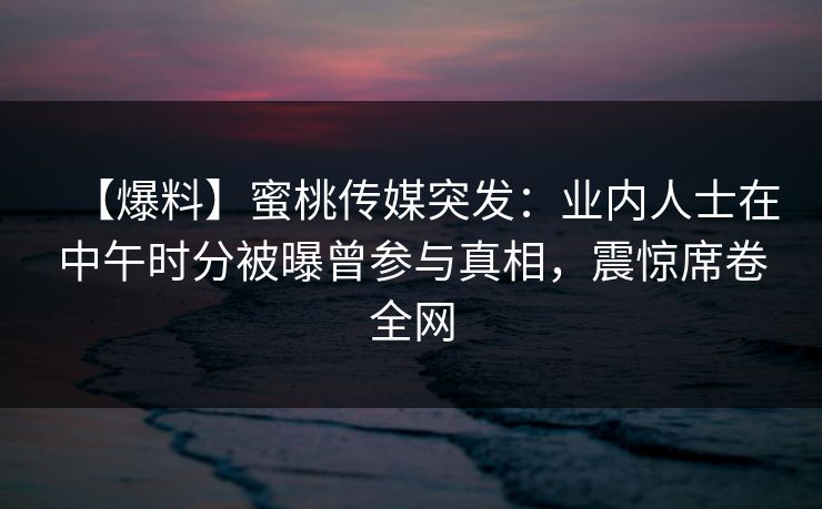 【爆料】蜜桃传媒突发：业内人士在中午时分被曝曾参与真相，震惊席卷全网