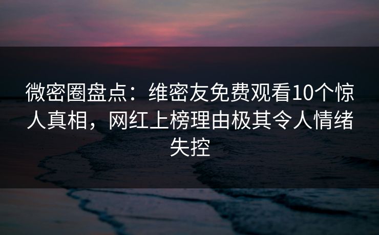 微密圈盘点：维密友免费观看10个惊人真相，网红上榜理由极其令人情绪失控