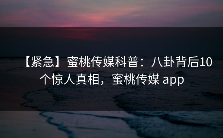 【紧急】蜜桃传媒科普：八卦背后10个惊人真相，蜜桃传媒 app