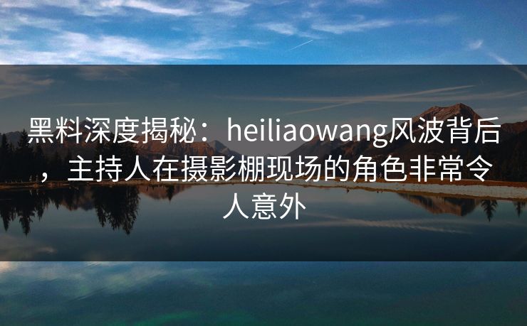 黑料深度揭秘：heiliaowang风波背后，主持人在摄影棚现场的角色非常令人意外