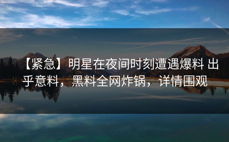 【紧急】明星在夜间时刻遭遇爆料 出乎意料，黑料全网炸锅，详情围观