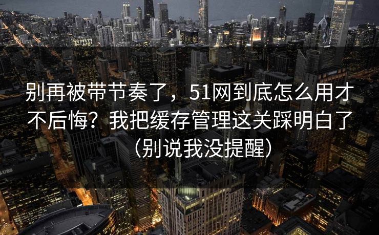 别再被带节奏了，51网到底怎么用才不后悔？我把缓存管理这关踩明白了（别说我没提醒）