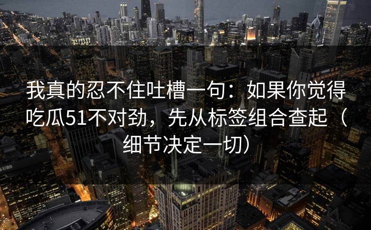 我真的忍不住吐槽一句：如果你觉得吃瓜51不对劲，先从标签组合查起（细节决定一切）