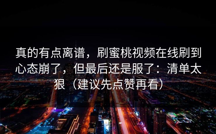 真的有点离谱，刷蜜桃视频在线刷到心态崩了，但最后还是服了：清单太狠（建议先点赞再看）