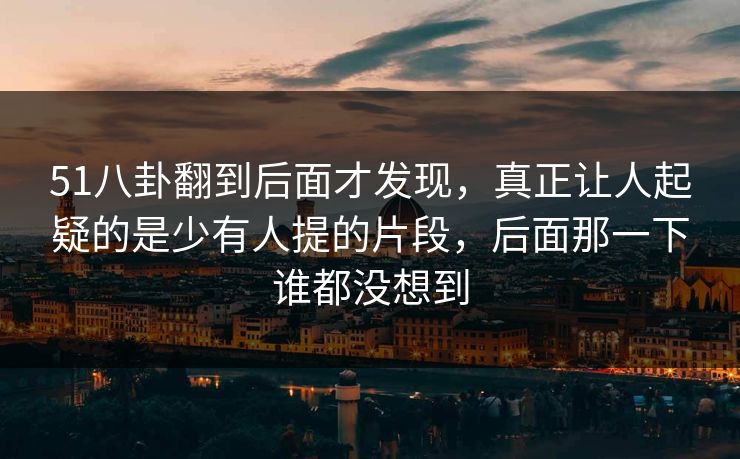 51八卦翻到后面才发现，真正让人起疑的是少有人提的片段，后面那一下谁都没想到