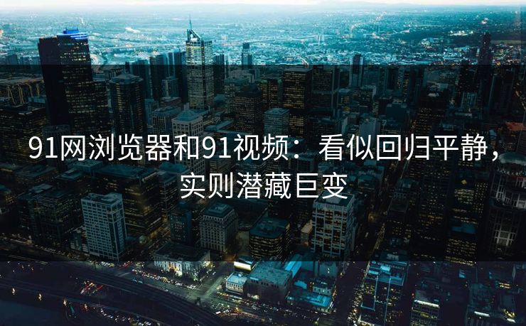 91网浏览器和91视频：看似回归平静，实则潜藏巨变